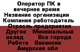 Оператор ПК в вечернее время › Название организации ­ Компания-работодатель › Отрасль предприятия ­ Другое › Минимальный оклад ­ 1 - Все города Работа » Вакансии   . Амурская обл.,Архаринский р-н